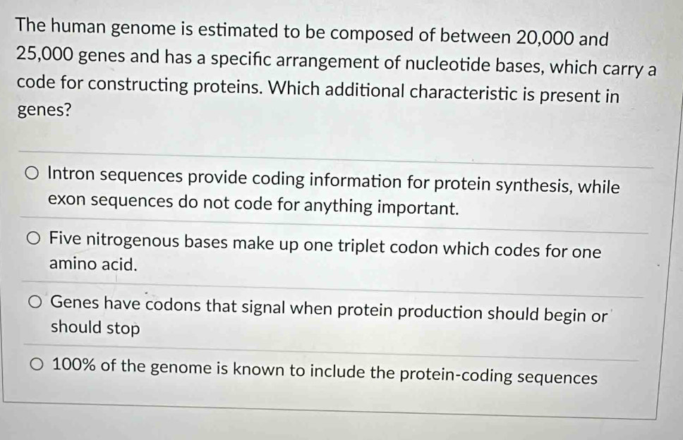 The human genome is estimated to be composed of between 20,000 and
25,000 genes and has a specific arrangement of nucleotide bases, which carry a
code for constructing proteins. Which additional characteristic is present in
genes?
Intron sequences provide coding information for protein synthesis, while
exon sequences do not code for anything important.
Five nitrogenous bases make up one triplet codon which codes for one
amino acid.
Genes have codons that signal when protein production should begin or
should stop
100% of the genome is known to include the protein-coding sequences