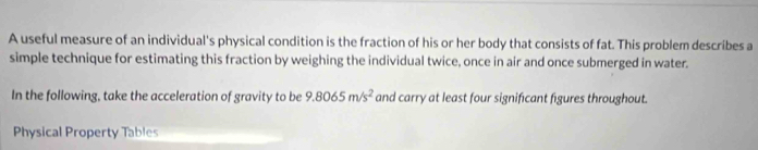 A useful measure of an individual's physical condition is the fraction of his or her body that consists of fat. This problem describes a 
simple technique for estimating this fraction by weighing the individual twice, once in air and once submerged in water. 
In the following, take the acceleration of gravity to be 9.8065m/s^2 and carry at least four significant figures throughout. 
Physical Property Tables