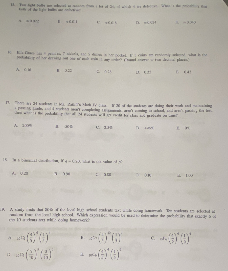 Two light bulbs are selected at random from a lot of 24, of which 4 are defective. What is the probability that
both of the light bulbs are defective?
A. approx 0.022 B. approx 0.011 C. approx 0.018 D. approx 0.024 E. approx 0.040
16. Ella-Grace has 4 pennies, 7 nickels, and 9 dimes in her pocket. If 3 coins are randomly selected, what is the
probability of her drawing out one of each coin in any order? (Round answer to two decimal places.)
A. 0.16 B. 0.22 C. 0.28 D. 0.32 E. 0.42
17. There are 24 students in Mr. Ratliff's Math IV class. If 20 of the students are doing their work and maintaining
a passing grade, and 4 students aren't completing assignments, aren't coming to school, and aren’t passing the test,
then what is the probability that all 24 students will get credit for class and graduate on time?
A. 200% B. -50% C. 2.5% D. +∞% E. 0%
18. In a binomial distribution, if q=0.20 , what is the value of p?
A. 0.20 B. 0.90 C. 0.80 D. 0.10 E. 1.00
19. A study finds that 80% of the local high school students text while doing homework. Ten students are selected at
random from the local high school. Which expression would be used to determine the probability that exactly 6 of
the 10 students text while doing homework?
A. _10C_6( 4/5 )^6( 1/5 )^4 B. 10C_7( 4/5 )^10( 1/5 )^7 10P_6( 4/5 )^6( 1/5 )^4
C.
D. _10C_9( 7/10 )^9( 3/10 )^1 E. _10C_6( 4/5 )^4( 1/5 )^6