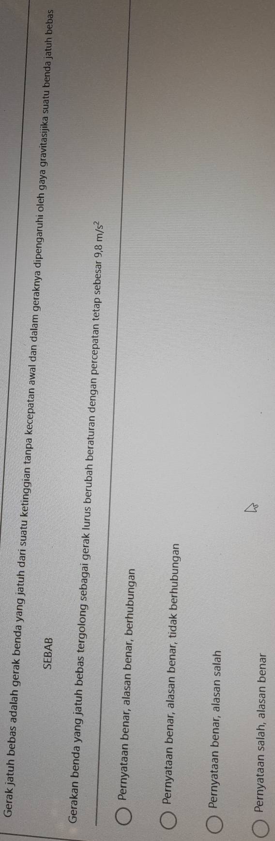 Gerak jatuh bebas adalah gerak benda yang jatuh dari suatu ketinggian tanpa kecepatan awal dan dalam geraknya dipengaruhi oleh gaya gravitasijika suatu benda jatuh bebas
SEBAB
Gerakan benda yang jatuh bebas tergolong sebagai gerak lurus berubah beraturan dengan percepatan tetap sebesar 9,8m/s^2
Pernyataan benar, alasan benar, berhubungan
Pernyataan benar, alasan benar, tidak berhubungan
Pernyataan benar, alasan salah
Pernyataan salah, alasan benar