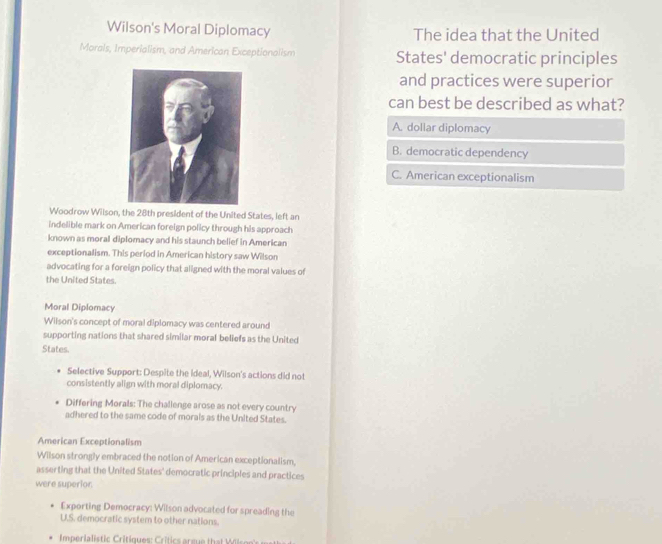 Wilson's Moral Diplomacy The idea that the United
Morals, Imperialism, and American Exceptionalism States' democratic principles
and practices were superior
can best be described as what?
A. dollar diplomacy
B. democratic dependency
C. American exceptionalism
Woodrow Wilson, the 28th president of the United States, left an
indelible mark on American foreign policy through his approach
known as moral diplomacy and his staunch belief in American
exceptionalism. This period in American history saw Wilson
advocating for a foreign policy that aligned with the moral values of
the United States.
Moral Diplomacy
Wilson's concept of moral diplomacy was centered around
supporting nations that shared similar moral beliefs as the United
States.
Selective Support: Despite the ideal, Wilson's actions did not
consistently align with moral diplomacy.
Differing Morals: The challenge arose as not every country
adhered to the same code of morals as the United States.
American Exceptionalism
Wilson strongly embraced the notion of American exceptionalism,
asserting that the United States' democratic principles and practices
were superior.
Exporting Democracy: Wilson advocated for spreading the
U.S. democratic system to other nations.
Imperialistic Critiques: Critics argue that Wisoe