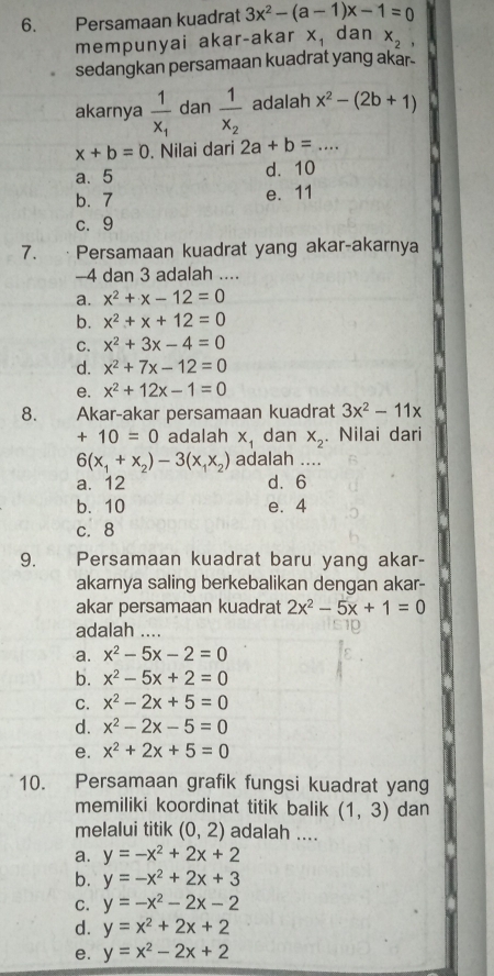 Persamaan kuadrat 3x^2-(a-1)x-1=0
mempunyai akar-akar x_1 dan x_2,
sedangkan persamaan kuadrat yang akar.
akarnya frac 1x_1 dan frac 1x_2 adalah x^2-(2b+1)
x+b=0. Nilai dari 2a+b= _
a、 5 d. 10
b. 7 e. 11
c.9
7. Persamaan kuadrat yang akar-akarnya
-4 dan 3 adalah ....
a. x^2+x-12=0
b. x^2+x+12=0
C. x^2+3x-4=0
d. x^2+7x-12=0
e. x^2+12x-1=0
8. Akar-akar persamaan kuadrat 3x^2-11x
+10=0 adalah x_1 dan X_2. Nilai dari
6(x_1+x_2)-3(x_1x_2) adalah_
a. 12 d. 6
b. 10 e. 4
c. 8
9.    Persamaan kuadrat baru yang akar-
akarnya saling berkebalikan dengan akar-
akar persamaan kuadrat 2x^2-5x+1=0
adalah_
a. x^2-5x-2=0
b. x^2-5x+2=0
C. x^2-2x+5=0
d. x^2-2x-5=0
e. x^2+2x+5=0
10. Persamaan grafik fungsi kuadrat yang
memiliki koordinat titik balik (1,3) dan
melalui titik (0,2) adalah ....
a. y=-x^2+2x+2
b. y=-x^2+2x+3
C. y=-x^2-2x-2
d. y=x^2+2x+2
e. y=x^2-2x+2