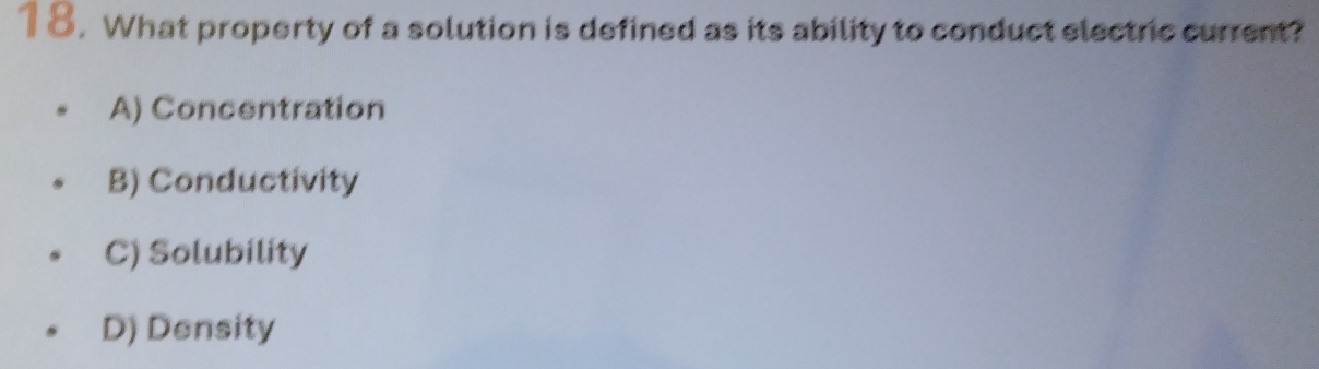 What property of a solution is defined as its ability to conduct electric current?
A) Concentration
B) Conductivity
C) Solubility
D) Density