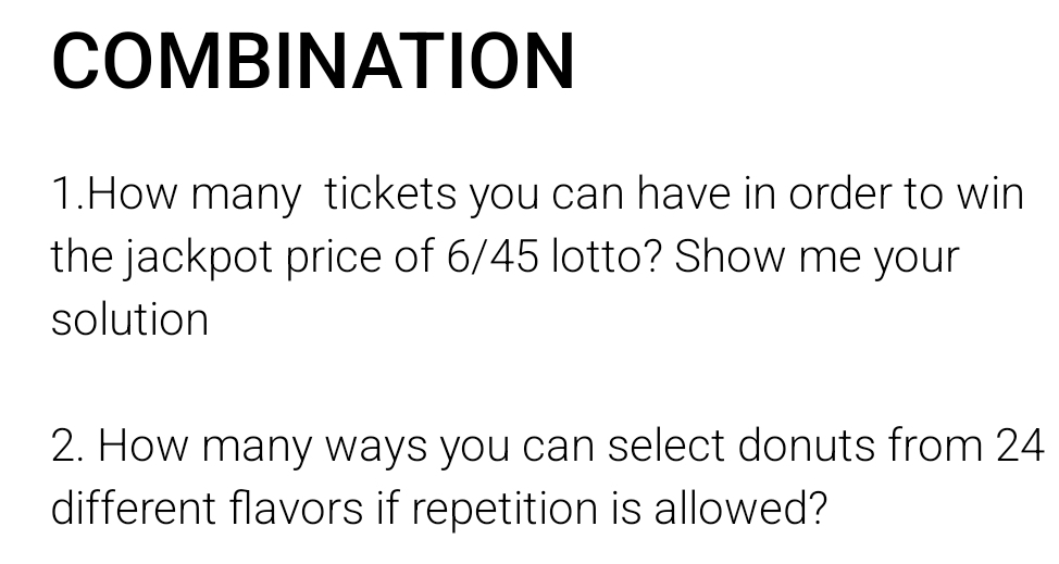 COMBINATION 
1.How many tickets you can have in order to win 
the jackpot price of 6/45 lotto? Show me your 
solution 
2. How many ways you can select donuts from 24
different flavors if repetition is allowed?