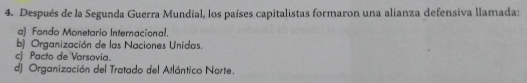 Después de la Segunda Guerra Mundial, los países capitalistas formaron una alianza defensiva llamada:
a) Fondo Monetario Internacional.
b) Organización de las Naciones Unidas.
c) Pacto de Varsovia.
d) Organización del Tratado del Atlántico Norte.