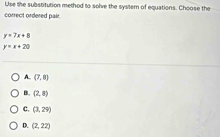 Use the substitution method to solve the system of equations. Choose the
correct ordered pair.
y=7x+8
y=x+20
A. (7,8)
B. (2,8)
C. (3,29)
D. (2,22)