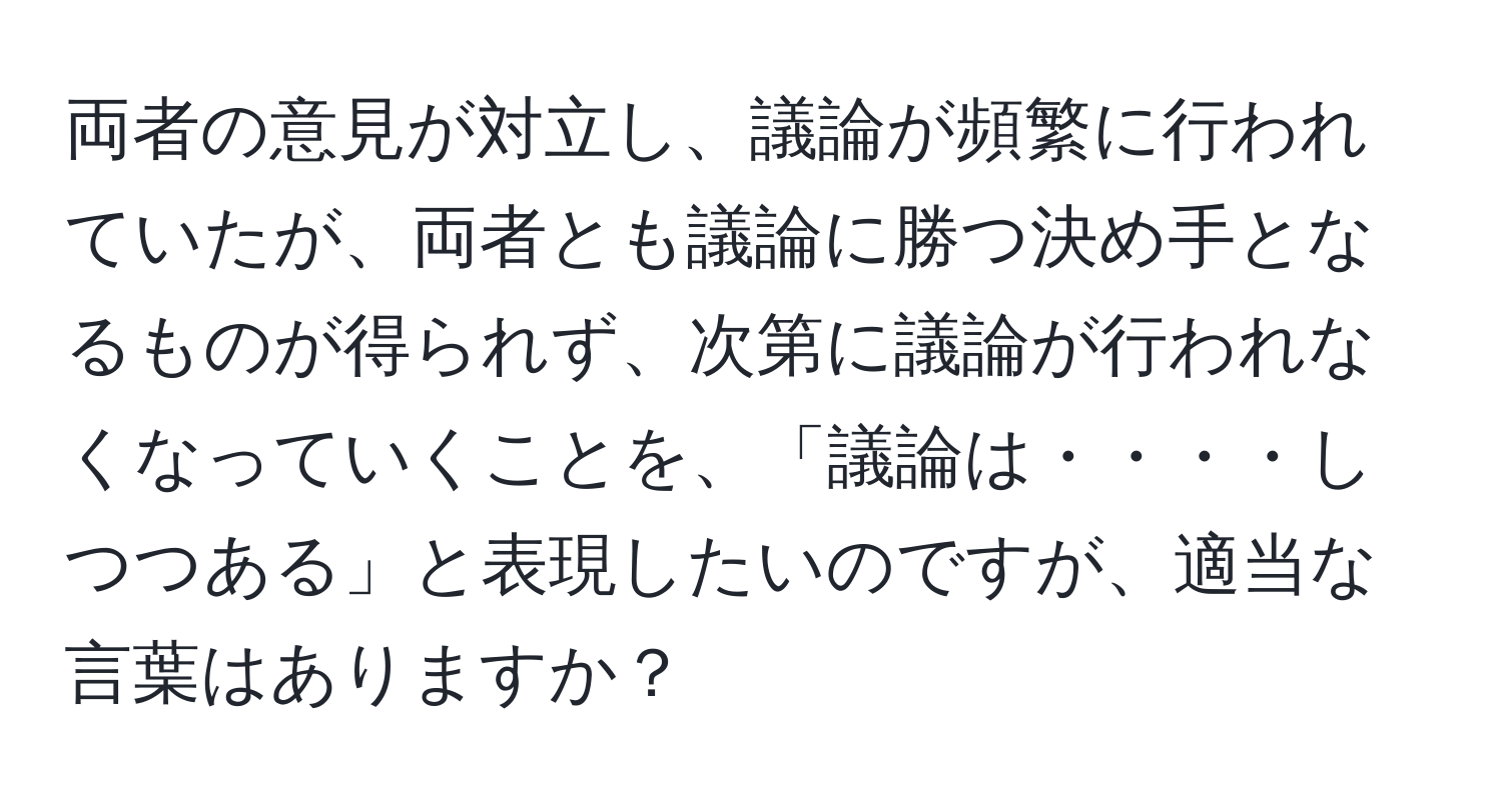 両者の意見が対立し、議論が頻繁に行われていたが、両者とも議論に勝つ決め手となるものが得られず、次第に議論が行われなくなっていくことを、「議論は・・・・しつつある」と表現したいのですが、適当な言葉はありますか？