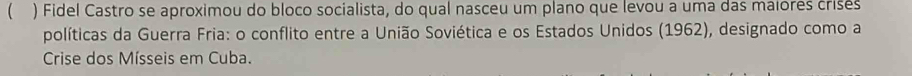 ( ) Fidel Castro se aproximou do bloco socialista, do qual nasceu um plano que levou a uma das maiores crisés 
políticas da Guerra Fria: o conflito entre a União Soviética e os Estados Unidos (1962), designado como a 
Crise dos Mísseis em Cuba.