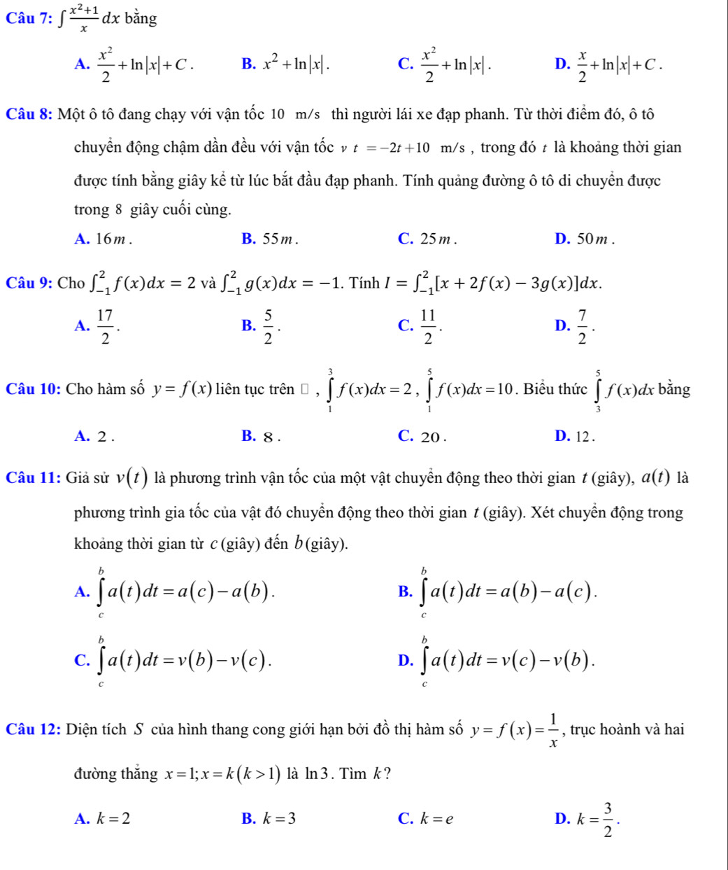 ∈t  (x^2+1)/x dx bằng
A.  x^2/2 +ln |x|+C. B. x^2+ln |x|. C.  x^2/2 +ln |x|. D.  x/2 +ln |x|+C.
Câu 8: Một ô tô đang chạy với vận tốc 10 m/s thì người lái xe đạp phanh. Từ thời điểm đó, ô tô
chuyển động chậm dần đều với vận tốcv t=-2t+10m/s , trong đó  là khoảng thời gian
được tính bằng giây kể từ lúc bắt đầu đạp phanh. Tính quảng đường ô tô di chuyền được
trong 8 giây cuối cùng.
A. 16m . B. 55 m . C. 25 m . D. 50 m .
Câu 9: Cho ∈t _(-1)^2f(x)dx=2 và ∈t _(-1)^2g(x)dx=-1. Tính I=∈t _(-1)^2[x+2f(x)-3g(x)]dx.
A.  17/2 .  5/2 .  11/2 .  7/2 .
B.
C.
D.
Câu 10: Cho hàm số y=f(x) liên tục trên □ ,∈tlimits _1^(3f(x)dx=2,∈tlimits _1^5f(x)dx=10. Biểu thức ∈tlimits _3^5f(x)dx bằng
A. 2 . B. 8 . C. 20 . D. 12 .
Câu 11: Giả sử v(t) là phương trình vận tốc của một vật chuyển động theo thời gian t (giây), a(t) là
phương trình gia tốc của vật đó chuyển động theo thời gian t (giây). Xét chuyển động trong
khoảng thời gian từ c(giây) đến b(giây).
A. ∈tlimits _c^ba(t)dt=a(c)-a(b). ∈tlimits _c^ba(t)dt=a(b)-a(c).
B.
C. ∈tlimits _a^ba(t)dt=v(b)-v(c). ∈tlimits _a^ba(t)dt=v(c)-v(b).
D.
Câu 12: Diện tích S của hình thang cong giới hạn bởi đồ thị hàm số y=f(x)=frac 1)x , trục hoành và hai
đường thắng x=1;x=k(k>1) là ln 3 . Tìm k?
A. k=2 B. k=3 C. k=e D. k= 3/2 .