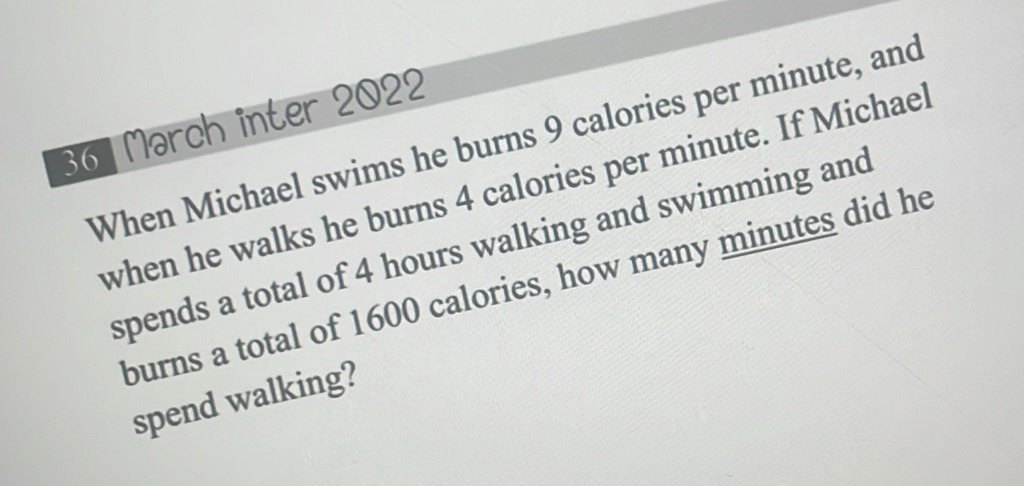 Mərch inter 2022 
When Michael swims he burns 9 calories per minute, and 
when he walks he burns 4 calories per minute. If Michael 
spends a total of 4 hours walking and swimming and 
burns a total of 1600 calories, how many minutes did he 
spend walking?