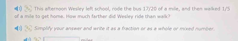 This afternoon Wesley left school, rode the bus 17/20 of a mile, and then walked 1/5
of a mile to get home. How much farther did Wesley ride than walk? 
Simplify your answer and write it as a fraction or as a whole or mixed number.
miles