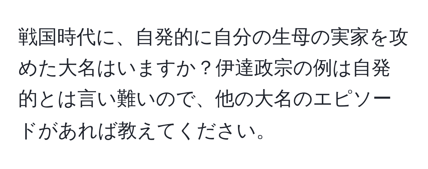 戦国時代に、自発的に自分の生母の実家を攻めた大名はいますか？伊達政宗の例は自発的とは言い難いので、他の大名のエピソードがあれば教えてください。