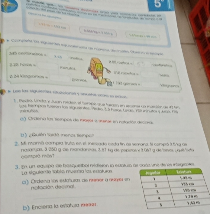 5°
e cuento que . los números decimetes sinven para representar cantidadas en 
polcula del pesa de los objtos 
atintos comexos cociónos c e doe pereota de cingrades de tempa a e 
Observa los ejumpios
1.82m=183cm
3.413kg=3.637g 1.8 horas = 90 min
* Completa las siguientes equivalencias de números decimotes. Observa el ejemplo. 
3 1 5 vat titenhes=
3.45 metros 0.55molmol= z_1^(-2)= centimetros
2.25horos= minutes horas.
210minallos=
0.24kilog romos= grames 1732gromes= kitogramos 
# Lee las siguientes situaciones y resuelve como se índica. 
1 . Pedtro. Linda y Juan miden el tiempo que tardan en recorrer un maratón de 42 km
Los tiempos fueron los siguientes: Pedro, 3.5 horas, Linda, 189 minutos y Juan, 195
minutos. 
_ 
a) Ordena los tiempos de mayer a mener en notación decimal. 
b) ¿Quién tardó menos tiempo?_ 
2. Mi mamá compra fruta en el mercado cada fin de semana. Si compró 3.5 kg de 
naranjas, 3 050 g de mandarinas, 3.57 kg de pepinos y 3 067 g de fresas, ¿quê fruta 
compró más?_ 
3. En un equipo de basquetbol midieron la estatura de cada uno de los integrantes. 
La siguiente tabla muestra las estaturas. 
α) Ordena las estaturas de menør a mayør en 
notación decimal. 
_ 
b) Encierra la estatura menor.