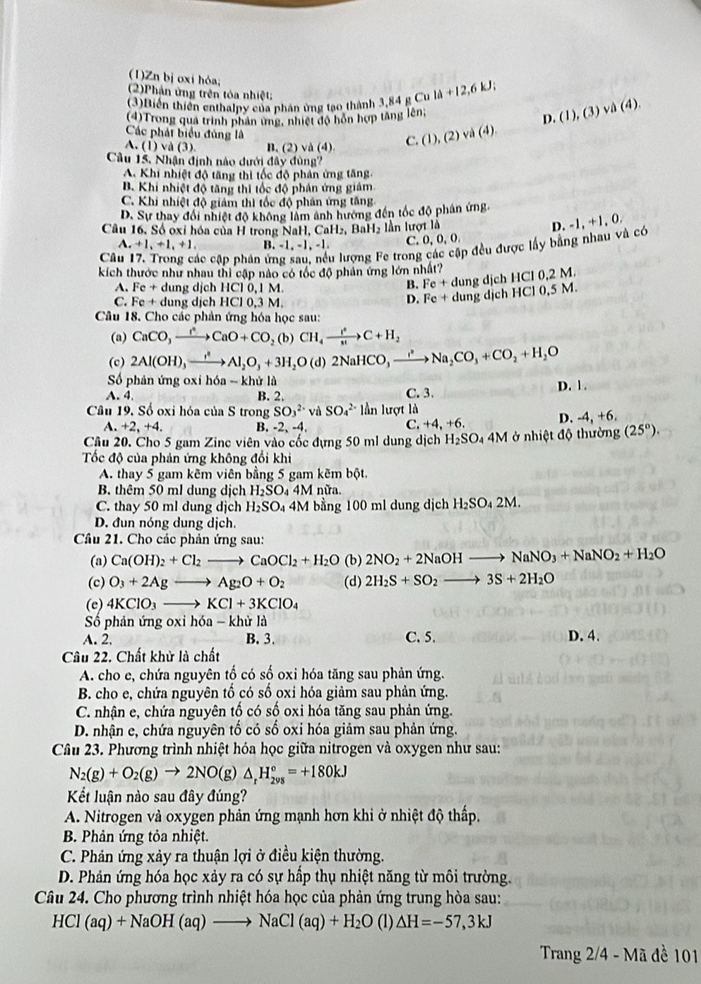 (1)Zn bị oxí hỏa;
(2)Phản ứng trên tóa nhiệt
(3)Biến thiên enthalpy của phân ứng tạo thành 3 3,84gCuld+12,6kJ; (1),(3)vee _ 4).
(4)Trong quá trình phản ứng, nhiệt độ hỗn hợp tăng lên;
D
Các phát biểu đúng là √ (4).
A.(1)va(3). B. (2)va(4
C. (1),(2)
Câu 15, Nhận định nào dưới đây đùng?
A. Khi nhiệt độ tăng thị tốc độ phần ứng tăng.
B Khi nhiệt độ tăng thì tốc độ phân ứng giám
C. Khi nhiệt độ giảm thì tốc độ phân ứng tăng
D. Sự thay đổi nhiệt độ không làm ảnh hương đến tốc độ phân ứng
Câu 16. Số ọxỉ hóa của H trong NaH, CaH 2, BaH2 lần lượt là D. 
C. 0,0,0,
Câu ác cập phân ứ lu lượng Fe trong p đều được lấy bằng nhau và có -1,+1,0,
A. +1,+1,+1. B -1,-1,-1.
kích thước như nhau thì cập nào có tốc độ phản ứng lớn nhất? HCI0,2M.
A. Fe+ d ung dịch HCl 0,1 M
B. Fe+d dung dịch
C. Fe+ dung dịch HC 10.3M
D. Fe+ dung dịch HC10,5M
Câu 18. Cho các phản ứng hóa học sau:
(a) CaCO_3xrightarrow I^(circ CaO+CO_2)(b)CH_4xrightarrow I^eC+H_+H_2
(c) 2Al(OH)_3xrightarrow I^2Al_2O_3+3H_2O(d)2NaHCO_3xrightarrow I^2+Na_2CO_3+CO_2+H_2O
ố phân ứng o xih6a-khirl
D. 1 .
A. 4. B. 2.
C. 3.
Câu 19, Số oxi hóa của S trong SO_3^((2-) và SO_4^(2-) lanlurgtla
A +2,+4. B. -2、 -4, C. +4,+6.
D. -4,+6,
Câu 20. Cho 5 gam Zinc viên vào cốc đựng 50 ml dung dịch H_2)SO_4 4M ở nhiệ d 6 thường (25°).
Tốc độ của phản ứng không đổi khi
A. thay 5 gam kẽm viên bằng 5 gam kẽm bột,
B. thêm 50 ml dung dịch H_2SO_44M nữa.
C. thay 50 ml dung djch H_2SO_4 4M bằng 100 ml dung dịch H_2SO_42M
D. đun nóng dung dịch.
Câu 21. Cho các phản ứng sau:
(a) Ca(OH)_2+Cl_2to CaOCl_2+H_2O (b) 2NO_2+2NaOHto NaNO_3+NaNO_2+H_2O
(c) O_3+2Agto Ag_2O+O_2 (d) 2H_2S+SO_2to 3S+2H_2O
(e) 4KClO_3to KCl+3KClO_4
Số phản ứng oxi hdelta a-khirla
A. 2. B. 3. C. 5. D. 4.
Câu 22. Chất khử là chất
A. cho e, chứa nguyên tố có số oxi hóa tăng sau phản ứng.
B. cho e, chứa nguyên tố có số oxi hóa giảm sau phản ứng.
C. nhận e, chứa nguyên tố có số oxi hóa tăng sau phản ứng.
D. nhận e, chứa nguyên tố có số oxi hóa giảm sau phản ứng.
Câu 23. Phương trình nhiệt hóa học giữa nitrogen và oxygen như sau:
N_2(g)+O_2(g)to 2NO(g)△ _rH_(298)°=+180kJ
Kết luận nào sau đây đúng?
A. Nitrogen và oxygen phản ứng mạnh hơn khi ở nhiệt độ thấp.
B. Phản ứng tỏa nhiệt.
C. Phản ứng xảy ra thuận lợi ở điều kiện thường.
D. Phản ứng hóa học xảy ra có sự hấp thụ nhiệt năng từ môi trường.
Câu 24. Cho phương trình nhiệt hóa học của phản ứng trung hòa sau:
HCl(aq)+NaOH(aq)to NaCl(aq)+H_2O (1) △ H=-57,3kJ
Trang 2/4 - Mã đề 101