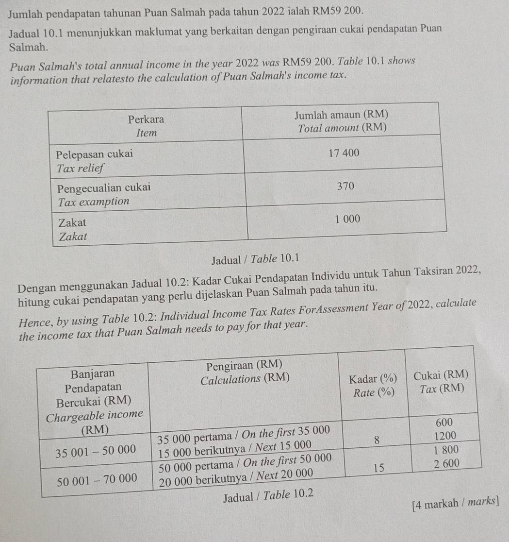 Jumlah pendapatan tahunan Puan Salmah pada tahun 2022 ialah RM59 200. 
Jadual 10.1 menunjukkan maklumat yang berkaitan dengan pengiraan cukai pendapatan Puan 
Salmah. 
Puan Salmah's total annual income in the year 2022 was RM59 200. Table 10.1 shows 
information that relatesto the calculation of Puan Salmah's income tax. 
Jadual / Table 10.1 
Dengan menggunakan Jadual 10.2: Kadar Cukai Pendapatan Individu untuk Tahun Taksiran 2022, 
hitung cukai pendapatan yang perlu dijelaskan Puan Salmah pada tahun itu. 
Hence, by using Table 10.2 : Individual Income Tax Rates ForAssessment Year of 2022, calculate 
the income tax that Puan Salmah needs to pay for that year. 
[4 markah / ma