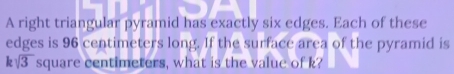 A right triangular pyramid has exactly six edges. Each of these 
edges is 96 centimeters long. If the surface area of the pyramid is
ksqrt(3) square centimeters, what is the value of k?