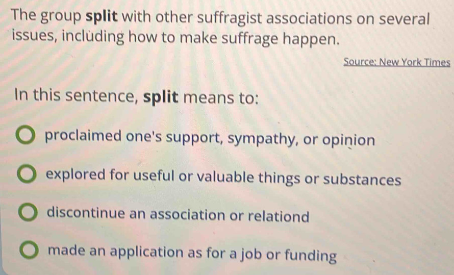 The group split with other suffragist associations on several
issues, including how to make suffrage happen.
Source: New York Times
In this sentence, split means to:
proclaimed one's support, sympathy, or opinion
explored for useful or valuable things or substances
discontinue an association or relationd
made an application as for a job or funding