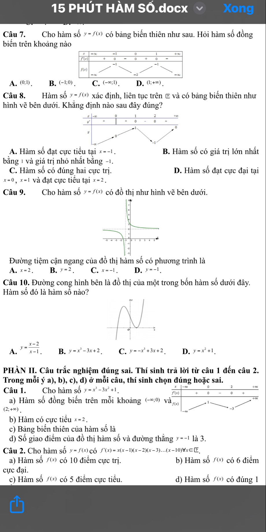 PHÚT HÀM SỐ.docx Xong
Câu 7. Cho hàm số y=f(x) có bảng biến thiên như sau. Hỏi hàm số đồng
biến trên khoảng nào
0
f'(x) 0 0
-1
f(x)
-∞
A. (0;1). B. (-1;0). C. (-∈fty ;1). D. (1;+∈fty ).
Câu 8. Hàm số y=f(x) xác định, liên tục trên ₹ và có bảng biến thiên như
hình vẽ bên dưới. Khẳng định nào sau đây đúng?
A. Hàm số đạt cực tiểu tại x=-1. B. Hàm số có giá trị lớn nhất
bằng 1 và giá trị nhỏ nhất bằng -1.
C. Hàm số có đúng hai cực trị. D. Hàm số đạt cực đại tại
x=0,x=1 và đạt cực tiểu tại x=2.
Câu 9. Cho hàm số y=f(x) có đồ thị như hình vhat e bên dưới.
Đường tiệm cận ngang của ở dhat o thị hàm số có phương trình là
A. x=2. B. y=2. C. x=-1. D. y=-1.
Câu 10. Đường cong hình bên là đồ thị của một trong bốn hàm số dưới đây.
Hàm số đó là hàm số nào?
A. y= (x-2)/x-1 . B. y=x^3-3x+2. C. y=-x^3+3x+2. D. y=x^2+1.
PHẢN II. Câu trắc nghiệm đúng sai. Thí sinh trả lời từ câu 1 đến câu 2.
Trong mỗi ý a), b), c), d) ở mỗi câu, thí sinh chọn đúng hoặc sai.
Câu 1. Cho hàm Shat Oy=x^3-3x^2+1. f′(x) + 0 - 0 +
a) Hàm số đồng biến trên mỗi khoảng (-∈fty ;0) và
f(x)
(2;+∈fty ).
b) Hàm có cực tiểu x=2.
c) Bảng biến thiên của hàm số là
d) Số giao điểm của đồ thị hàm số và đường thắng y=-1 là 3.
Câu 2. Cho hàm số y=f(x) có f'(x)=x(x-1)(x-2)(x-3)...(x-10)forall x∈ ?
a) Hàm số f(x) có 10 điểm cực trị. b) Hàm số f(x) có 6 điểm
cực đại.
c) Hàm số f(x) có 5 điểm cực tiểu. d) Hàm số f(x) có đúng 1