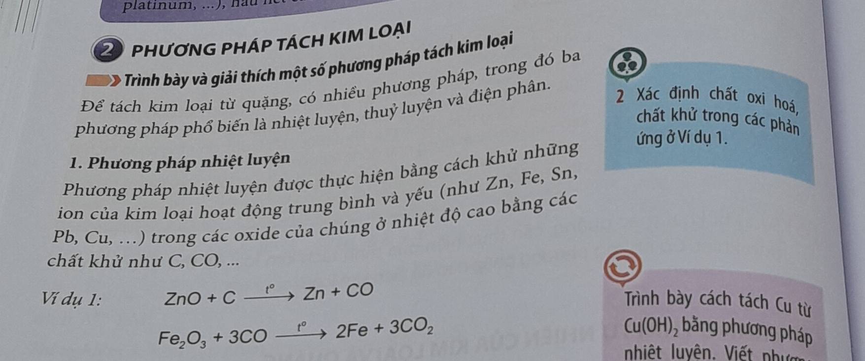 PHƯƠNG PHÁP TÁCH KIM LOẠI 
Trình bày và giải thích một số phương pháp tách kim loại 
Để tách kim loại từ quặng, có nhiều phương pháp, trong đó ba of 
phương pháp phổ biến là nhiệt luyện, thuỷ luyện và điện phân. 
2 Xác định chất oxi hoá, 
chất khử trong các phản 
ứng ở Ví dụ 1. 
1. Phương pháp nhiệt luyện 
Phương pháp nhiệt luyện được thực hiện bằng cách khử những 
ion của kim loại hoạt động trung bình và yếu (như Zn, Fe, Sn,
Pb, Cu, ...) trong các oxide của chúng ở nhiệt độ cao bằng các 
chất khử như C, CO, ...
ZnO+Cxrightarrow t°Zn+CO
Ví dụ 1: Trình bày cách tách Cu từ
Fe_2O_3+3COxrightarrow t°2Fe+3CO_2
Cu(OH)_2 bằng phương pháp 
nhiệt luyên. Viết phư