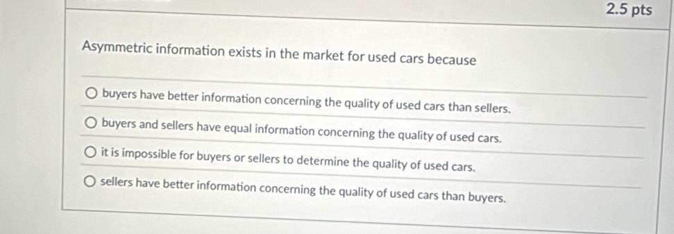 Asymmetric information exists in the market for used cars because
buyers have better information concerning the quality of used cars than sellers.
buyers and sellers have equal information concerning the quality of used cars.
it is impossible for buyers or sellers to determine the quality of used cars.
sellers have better information concerning the quality of used cars than buyers.