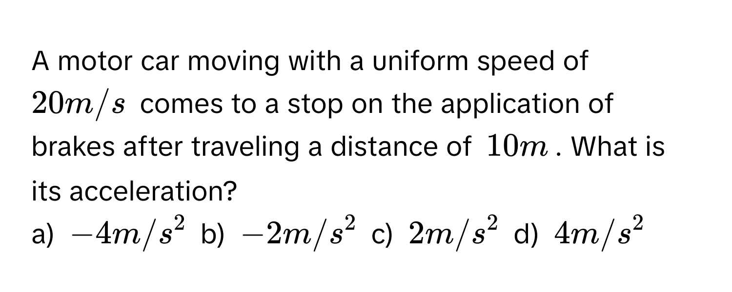 A motor car moving with a uniform speed of $20 m/s$ comes to a stop on the application of brakes after traveling a distance of $10 m$. What is its acceleration? 
a) $-4m/s^2$ b) $-2m/s^2$ c) $2m/s^2$ d) $4m/s^2$