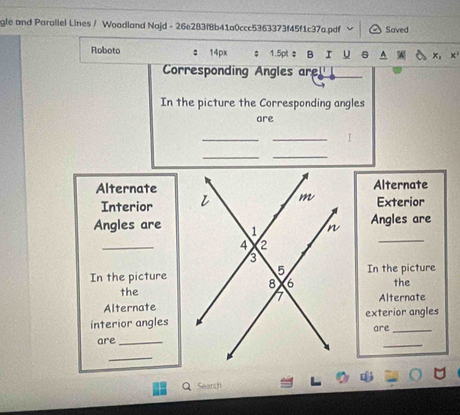 gle and Parallel Lines / Woodland Najd - 26e283f8b41a0ccc5363373f45f1c37a.pdf Saved 
Roboto 14px $ 1.5pt ； B I Y s A 
Corresponding Angles are! 
In the picture the Corresponding angles 
are 
__ 
I 
__ 
AlternateAlternate 
Interior 
Exterior 
_ 
Angles areAngles are 
_ 
In the pictureIn the picture 
the 
the 
Alternate 
Alternate 
interior anglesexterior angles 
are_ 
are_ 
_ 
_ 
Search