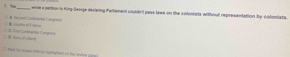 me cueston
7. The_ wrote a petition to King George declaring Parliament couldn't pass laws on the colonists without representation by colonists.
A. Second Continentall Congress
B. country of France
C. First Continental Congress
D. Sons of Liberty
Mark for review (Will be highlighted on the review page)