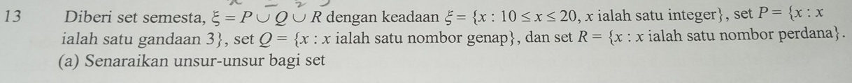 Diberi set semesta, xi =P∪ Q U R dengan keadaan xi = x:10≤ x≤ 20 , x ialah satu integer, set P= x:x
ialah satu gandaan 3 , set Q= x:x ialah satu nombor genap, dan set R= x : x ialah satu nombor perdana. 
(a) Senaraikan unsur-unsur bagi set