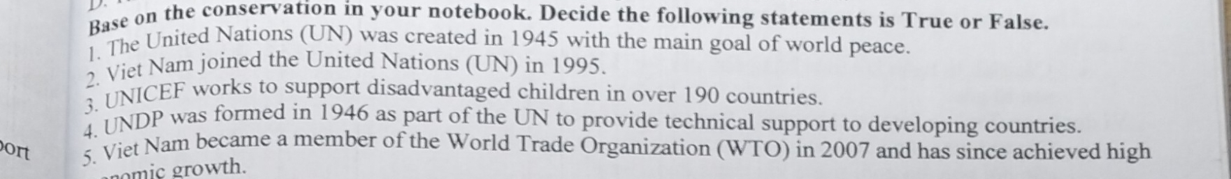 Base on the conservation in your notebook. Decide the following statements is True or False. 
1. The United Nations (UN) was created in 1945 with the main goal of world peace. 
2. Viet Nam joined the United Nations (UN) in 1995. 
3. UNICEF works to support disadvantaged children in over 190 countries. 
4. UNDP was formed in 1946 as part of the UN to provide technical support to developing countries. 
ort 5. Viet Nam became a member of the World Trade Organization (WTO) in 2007 and has since achieved high 
nomic growth.