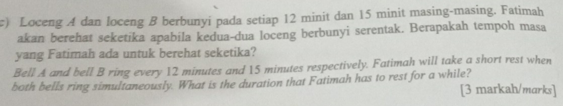 Loceng A dan loceng B berbunyi pada setiap 12 minit dan 15 minit masing-masing. Fatimah 
akan berehat seketika apabila kedua-dua loceng berbunyi serentak. Berapakah tempoh masa 
yang Fatimah ada untuk berehat seketika? 
Bell A and bell B ring every 12 minutes and 15 minutes respectively. Fatimah will take a short rest when 
both bells ring simultaneously. What is the duration that Fatimah has to rest for a while? 
[3 markah/marks]