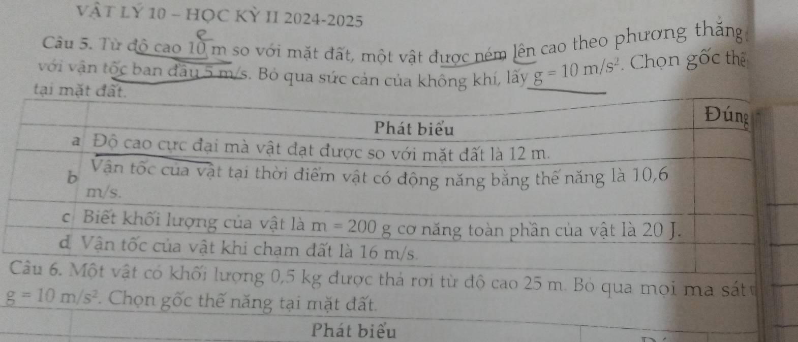 VÀT LÝ 10 - HỌC KỲ II 2024-2025
e
Câu 5. Từ độ cao 10 m so với mặt đất, một vật được ném lên cao theo phương thăng
với vận tộc ban đầu 5 m/s. Bỏ qua sức cản của không khí, lấy g=10m/s^2 Chọn gốc thế
Phát biểu