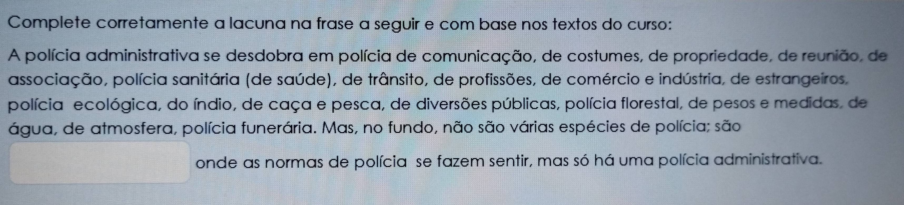 Complete corretamente a lacuna na frase a seguir e com base nos textos do curso: 
A polícia administrativa se desdobra em polícia de comunicação, de costumes, de propriedade, de reunião, de 
associação, polícia sanitária (de saúde), de trânsito, de profissões, de comércio e indústria, de estrangeiros, 
polícia ecológica, do índio, de caça e pesca, de diversões públicas, polícia florestal, de pesos e medidas, de 
água, de atmosfera, polícia funerária. Mas, no fundo, não são várias espécies de polícia; são 
onde as normas de polícia se fazem sentir, mas só há uma polícia administrativa.