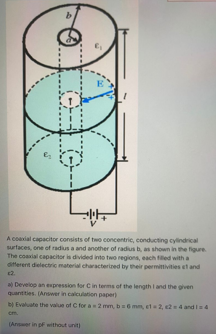 A coac, conducting cylindrical
surfaus b, as shown in the figure.
The coaxial capacitor is divided into two regions, each filled with a
different dielectric material characterized by their permittivities ε1 and
ε2.
a) Develop an expression for C in terms of the length I and the given
quantities. (Answer in calculation paper)
b) Evaluate the value of C for a=2mm,b=6mm,varepsilon 1=2,varepsilon 2=4 and I=4
cm.
(Answer in pF without unit)