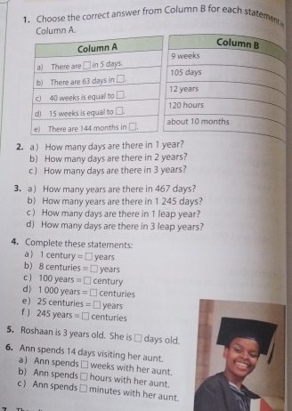 Choose the correct answer from Column B for each statementi
.
2. a How many days are there in 1 year?
b) How many days are there in 2 years?
c) How many days are there in 3 years?
3. a How many years are there in 467 days?
b) How many years are there in 1 245 days?
c) How many days are there in 1 leap year?
d) How many days are there in 3 leap years?
4. Complete these statements:
a) 1century=□ years
b BC nturies =□ years
c ) 100years =□ century
d) 1000years=□ centuries
e) 25centuries=□ years
f ) 245years=□ centuries
5. Roshaan is 3 years old. She is □ days old.
6. Ann spends 14 days visiting her aunt. weeks with her aunt.
a  Ann spends □
b) Ann spends □ hours with her aunt.
c  Ann spends □ minutes with her aunt.