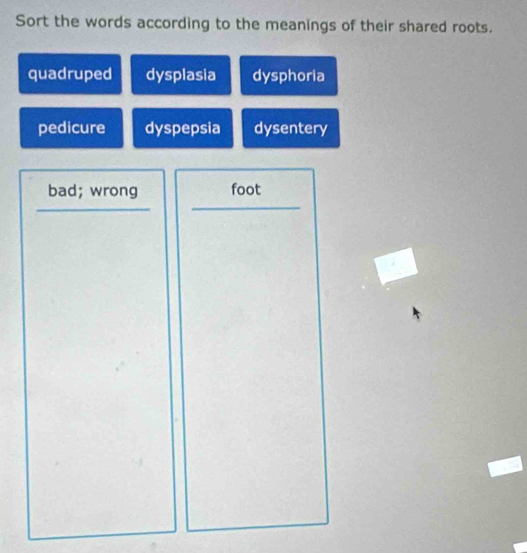 Sort the words according to the meanings of their shared roots.
quadruped dysplasia dysphoria
pedicure dyspepsia dysentery
bad; wrong foot