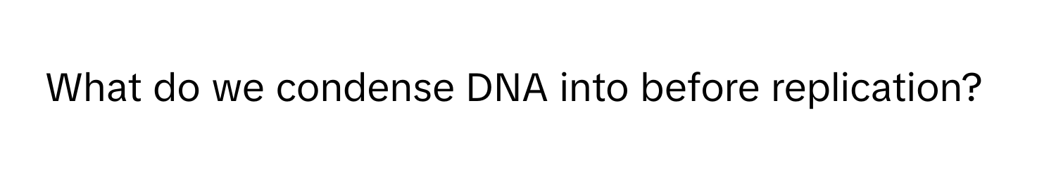 What do we condense DNA into before replication?