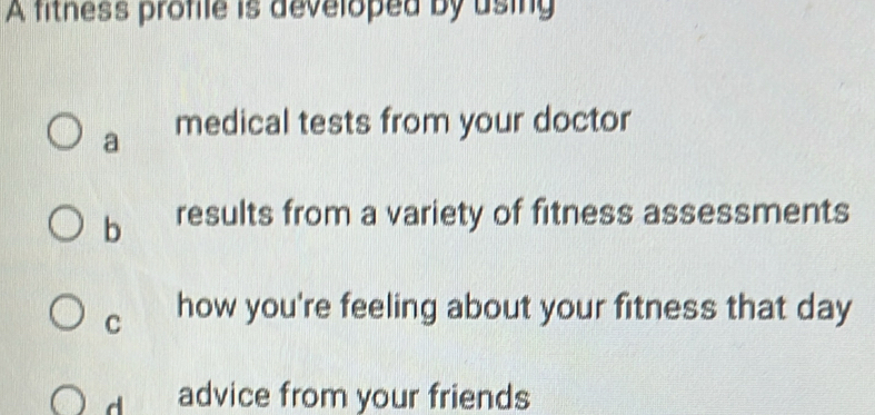 A fitness profile is developed by using
a medical tests from your doctor
b results from a variety of fitness assessments
C how you're feeling about your fitness that day
d advice from your friends