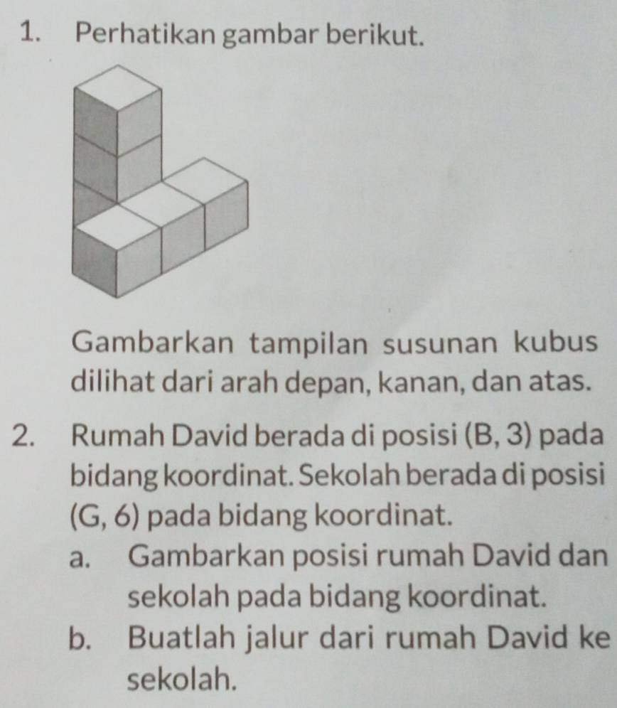 Perhatikan gambar berikut. 
Gambarkan tampilan susunan kubus 
dilihat dari arah depan, kanan, dan atas. 
2. Rumah David berada di posisi (B,3) pada 
bidang koordinat. Sekolah berada di posisi
(G,6) pada bidang koordinat. 
a. Gambarkan posisi rumah David dan 
sekolah pada bidang koordinat. 
b. Buatlah jalur dari rumah David ke 
sekolah.