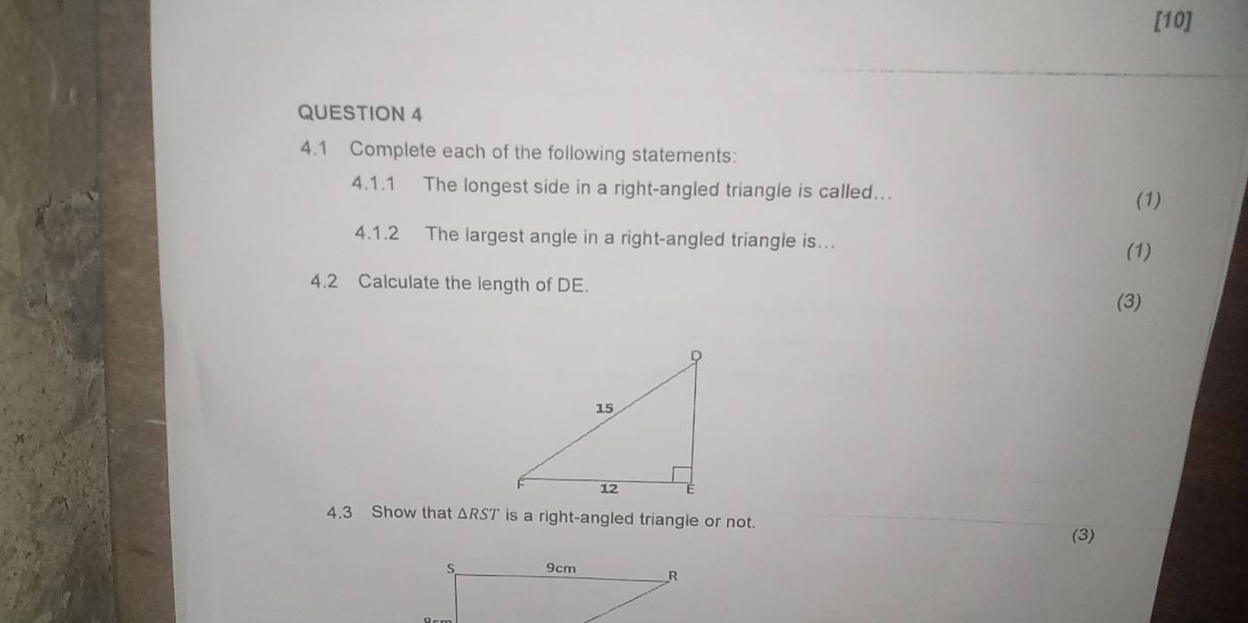 [10] 
QUESTION 4 
4.1 Complete each of the following statements: 
4.1.1 The longest side in a right-angled triangle is called. 
(1) 
4.1.2 The largest angle in a right-angled triangle is. 
(1) 
4.2 Calculate the length of DE. 
(3) 
4.3 Show that △ RST is a right-angled triangle or not. 
(3)