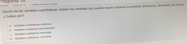 nta 1 
in fralte . Puntaje de 1.00 * Señalar con bandesi la pregueta
Dentro de las variables cuantitativas, existen las variables que pueden asumir números incontables (fracciones, decimales) de valores.
¿Cuáles son?
a. Variables cuantitativas continuas
b. Variables cualitativas jerarquizadas
c. Variables cualitativas ordenadas
d. Variables cualitativas nominales