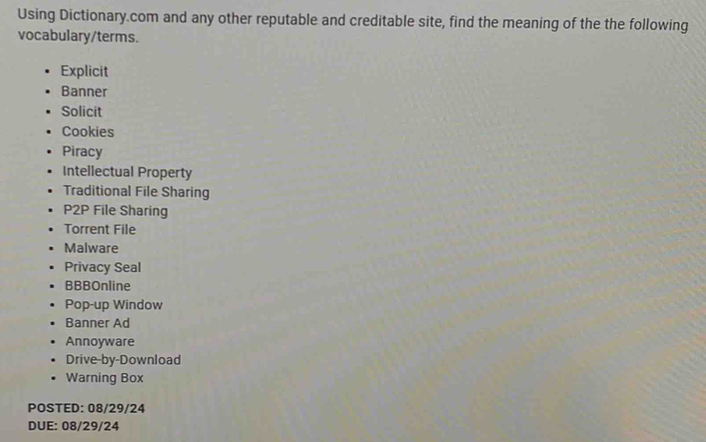 Using Dictionary.com and any other reputable and creditable site, find the meaning of the the following 
vocabulary/terms. 
Explicit 
Banner 
Solicit 
Cookies 
Piracy 
Intellectual Property 
Traditional File Sharing 
P2P File Sharing 
Torrent File 
Malware 
Privacy Seal 
BBBOnline 
Pop-up Window 
Banner Ad 
Annoyware 
Drive-by-Download 
Warning Box 
POSTED: 08/29/24 
DUE: 08/29/24