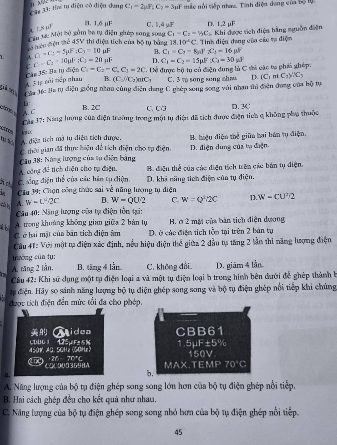 Cầu 33: Hai tụ điện có điện dung C_1=2mu F;C_2=3mu F mắc nối tiếp nhau. Tính điện dung của bộ lự:
A. 1,8 µF
B. 1,6 µF C. 1,4 µF D. 1,2 µF
Câu 34: Một bộ gồm ba tụ điện ghép song song C_1=C_2=1/2C_3. Khi được tích điện bằng nguồn điện
có hiệu điện thể 45V thì điện tích của bộ tụ bằng 18.10^(-4)C T. Tính điện dung của các tụ điện
C_1=C_2=5mu F;C_3=10 μF B. C_1=C_2=8mu F;C_3=16mu F
1. A. C_1=C_2=10mu F;C_3=20 μF uF
D. C_1=C_2=15mu F;C_3=30mu
C.
Câu 35: Ba tụ điện C_1=C_2=C,C_3=2C T. Để được bộ tụ có điện dung là C thì các tụ phải ghép:
A. 3 tụ nổi tiếp nhau B. (C_1//C_2)ntC_3 C. 3 tụ song song nhau D. (C_1 nt C_2)//C_3
giá trị  Câu 36: Ba tụ điện giống nhau cùng điện dung C ghép song song với nhau thì điện dung của bộ tụ
là:
trod A. C
B. 2C C. C/3 D. 3C
Câu 37: Năng lượng của điện trường trong một tụ điện đã tích được điện tích q không phụ thuộc
ctron vào:
tụ tích A. điện tích mà tụ điện tích được. B. hiệu điện thế giữa hai bản tụ điện.
C. thời gian đã thực hiện để tích điện cho tụ điện. D. điện dung của tụ điện.
Câu 38: Năng lượng của tụ điện bằng
A. công đề tích điện cho tụ điện. B. điện thế của các điện tích trên các bản tụ điện.
ới nh C. tổng điện thế của các bản tụ điện. D. khả năng tích điện của tụ điện.
la  Câu 39: Chọn công thức sai về năng lượng tụ điện
cả bị A. W=U^2/2C
B. W=QU/2 C. W=Q^2/2C D. W=CU^2/2
Câu 40: Năng lượng của tụ điện tồn tại:
cả bị
A. trong khoảng không gian giữa 2 bản tụ B. ở 2 mặt của bản tích điện dương
C. ở hai mặt của bản tích điện âm D. ở các điện tích tồn tại trên 2 bản tụ
Câu 41: Với một tụ điện xác định, nếu hiệu điện thế giữa 2 đầu tụ tăng 2 lần thì năng lượng điện
trường của tụ:
A. tăng 2 lần. B. tăng 4 lần. C. không đổi. D. giảm 4 lần.
tron
Câu 42: Khi sử dụng một tụ điện loại a và một tụ điện loại b trong hình bên dưới đề ghép thành b
tu điện. Hãy so sánh năng lượng bộ tụ điện ghép song song và bộ tụ điện ghép nổi tiếp khi chúng
được tích điện đến mức tối đa cho phép.
Midea CBB61
CBB6 1 425μF±5% 1.5μF ± 5%
450V. AB. 5OH2 (GOHz)
150V.
AoC · 25-70°C
CQC0003698A MAX.TE MP 70°C
a.
b.
A. Năng lượng của bộ tụ điện ghép song song lớn hơn của bộ tụ điện ghép nổi tiếp.
B. Hai cách ghép đều cho kết quả như nhau.
C. Năng lượng của bộ tụ điện ghép song song nhỏ hơn của bộ tụ điện ghép nối tiếp.
45