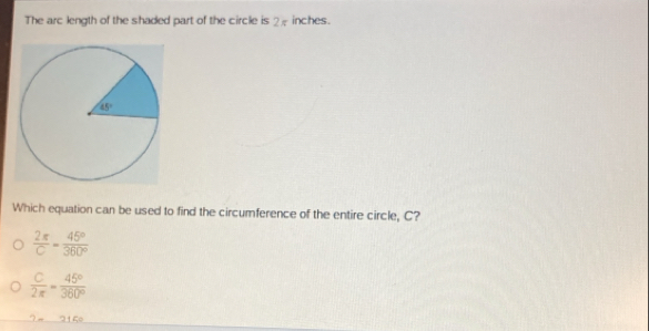 The arc length of the shaded part of the circle is 2 inches.
Which equation can be used to find the circumference of the entire circle, C?
 2π /C = 45°/360° 
 C/2π  = 45°/360° 
3+C=