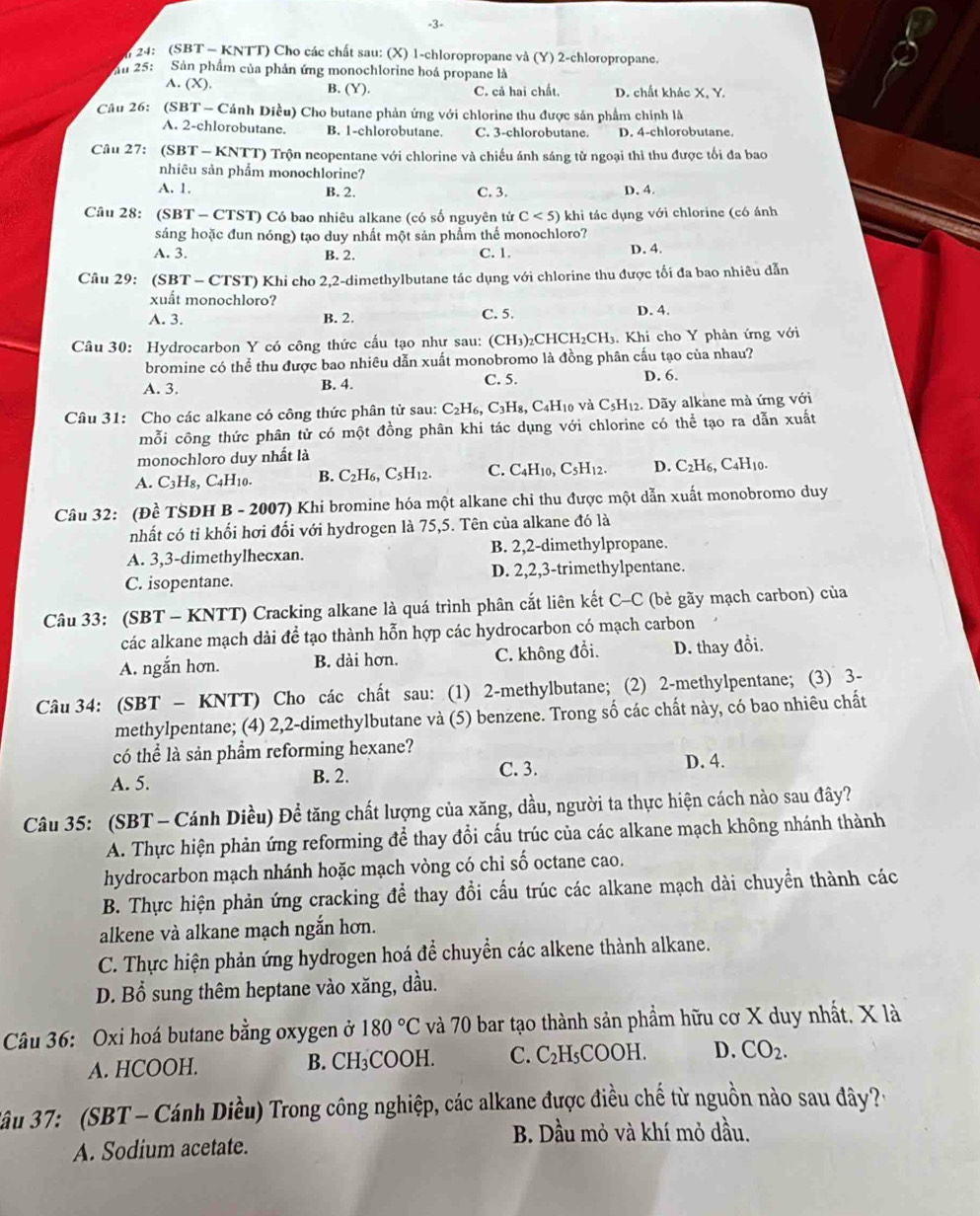 3-
24: (SBT - KNTT) Cho các chất sau: (X) 1-chloropropane và (Y) 2-chloropropane.
u 25: Sản phầm của phản ứng monochlorine hoá propane là
A. (X). B. (Y). C. cả hai chất D. chất khác X, Y.
Câu 26: (SBT - Cánh Diều) Cho butane phản ứng với chlorine thu được sản phẩm chính là
A. 2-chlorobutane. B. 1-chlorobutane. C. 3-chlorobutane. D. 4-chlorobutane.
Câu 27: (SBT - KNTT) Trộn neopentane với chlorine và chiếu ánh sáng từ ngoại thì thu được tối đa bao
nhiêu sản phẩm monochlorine?
A. 1, B. 2. C. 3. D. 4.
Câu 28: (SBT - CTST) Có bao nhiêu alkane (có số nguyên tử C<5) khi tác dụng với chlorine (có ánh
sáng hoặc đun nóng) tạo duy nhất một sản phẩm thể monochloro?
A. 3. B. 2. C. 1. D. 4.
Câu 29: (SBT - CTST) Khi cho 2,2-dimethylbutane tác dụng với chlorine thu được tối đa bao nhiêu dẫn
xuất monochloro?
A. 3. B. 2. C. 5. D. 4.
Câu 30: Hydrocarbon Y có công thức cầu tạo như sau: (CH₃)₂CHCH₂CH₃. Khi cho Y phản ứng với
bromine có thể thu được bao nhiêu dẫn xuất monobromo là đồng phân cấu tạo của nhau?
A. 3. B. 4. C. 5. D. 6.
Câu 31: Cho các alkane có công thức phân tử sau: C_2H_6,C_3H_8 3, C4H10 và C5H₁2. Dãy alkane mà ứng với
mỗi công thức phân tử có một đồng phân khi tác dụng với chlorine có thể tạo ra dẫn xuất
monochloro duy nhất là
A. C_3H_8 C_4H_10 B. C_2H_6,C_5H_12. C. C4H10, C_5H_12 D. C_2H_6,C_4H_10.
Câu 32: (Đề TSĐH B - 2007) Khi bromine hóa một alkane chỉ thu được một dẫn xuất monobromo duy
nhất có tỉ khối hơi đổi với hydrogen là 75,5. Tên của alkane đó là
A. 3,3-dimethylhecxan. B. 2,2-dimethylpropane.
C. isopentane. D. 2,2,3-trimethylpentane.
Câu 33: (SBT - KNTT) Cracking alkane là quá trình phân cắt liên kết C-C (bè gãy mạch carbon) của
các alkane mạch dài để tạo thành hỗn hợp các hydrocarbon có mạch carbon
A. ngắn hơn. B. dài hơn. C. không đổi. D. thay đổi.
Câu 34: (SBT - KNTT) Cho các chất sau: : (1) 2-methylbutane; (2) 2-methylpentane; (3) 3-
methylpentane; (4) 2,2-dimethylbutane và (5) benzene. Trong số các chất này, có bao nhiêu chất
có thể là sản phẩm reforming hexane?
C. 3.
A. 5. B. 2. D. 4.
Câu 35: (SBT - Cánh Diều) Để tăng chất lượng của xăng, dầu, người ta thực hiện cách nào sau đây?
A. Thực hiện phản ứng reforming để thay đổi cấu trúc của các alkane mạch không nhánh thành
hydrocarbon mạch nhánh hoặc mạch vòng có chỉ số octane cao.
B. Thực hiện phản ứng cracking để thay đổi cấu trúc các alkane mạch dài chuyển thành các
alkene và alkane mạch ngắn hơn.
C. Thực hiện phản ứng hydrogen hoá để chuyển các alkene thành alkane.
D. Bổ sung thêm heptane vào xăng, dầu.
Câu 36: Oxi hoá butane bằng oxygen ở 180°C và 70 bar tạo thành sản phẩm hữu cơ X duy nhất. X là
A. HCOOH. B. CH₃COOH. C. C_2H_5 COOH D. CO_2.
* ầu 37: (SBT - Cánh Diều) Trong công nghiệp, các alkane được điều chế từ nguồn nào sau đây?:
B. Dầu mỏ và khí mỏ dầu.
A. Sodium acetate.