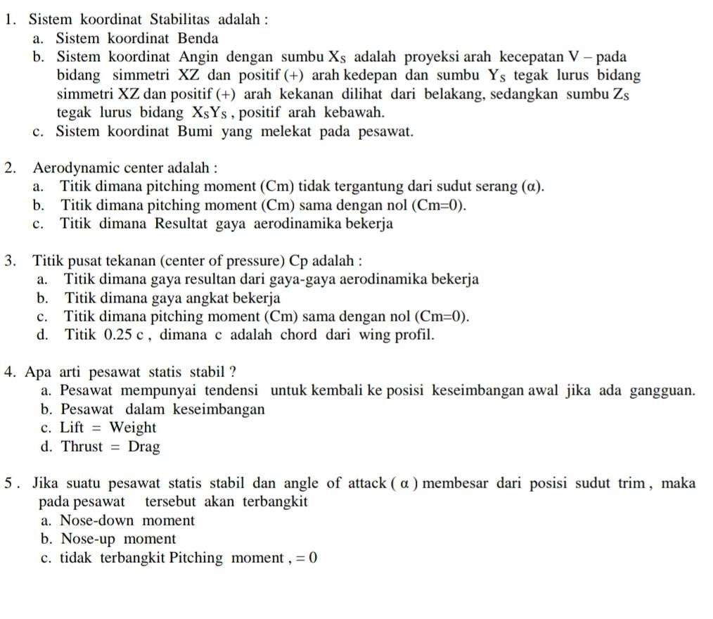 Sistem koordinat Stabilitas adalah :
a. Sistem koordinat Benda
b. Sistem koordinat Angin dengan sumbu X_S adalah proyeksi arah kecepatan V - pada
bidang simmetri XZ dan positif (+) arah kedepan dan sumbu Y_s tegak lurus bidang
simmetri XZ dan positif (+) arah kekanan dilihat dari belakang, sedangkan sumbu Z_s
tegak lurus bidang X_SY_S , positif arah kebawah.
c. Sistem koordinat Bumi yang melekat pada pesawat.
2. Aerodynamic center adalah :
a. Titik dimana pitching moment (Cm) tidak tergantung dari sudut serang (α).
b. Titik dimana pitching moment (Cm) sama dengan nol (Cm=0).
c. Titik dimana Resultat gaya aerodinamika bekerja
3. Titik pusat tekanan (center of pressure) Cp adalah :
a. Titik dimana gaya resultan dari gaya-gaya aerodinamika bekerja
b. Titik dimana gaya angkat bekerja
c. Titik dimana pitching moment (Cm) sama dengan nol (Cm=0).
d. Titik 0.25 c , dimana c adalah chord dari wing profil.
4. Apa arti pesawat statis stabil ?
a. Pesawat mempunyai tendensi untuk kembali ke posisi keseimbangan awal jika ada gangguan.
b. Pesawat dalam keseimbangan
c. Lift = Weight
d. Thrust =Drag
5 . Jika suatu pesawat statis stabil dan angle of attack ( α )  membesar dari posisi sudut trim , maka
pada pesawat tersebut akan terbangkit
a. Nose-down moment
b. Nose-up moment
c. tidak terbangkit Pitching moment , =0