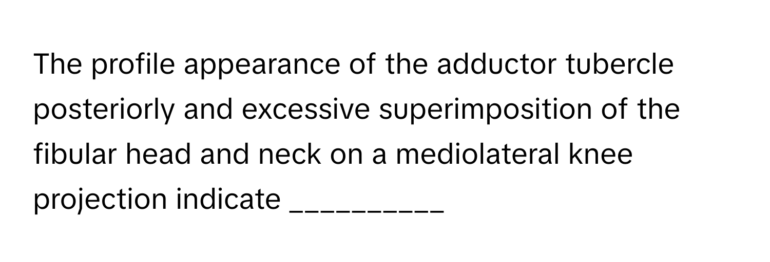 The profile appearance of the adductor tubercle posteriorly and excessive superimposition of the fibular head and neck on a mediolateral knee projection indicate __________