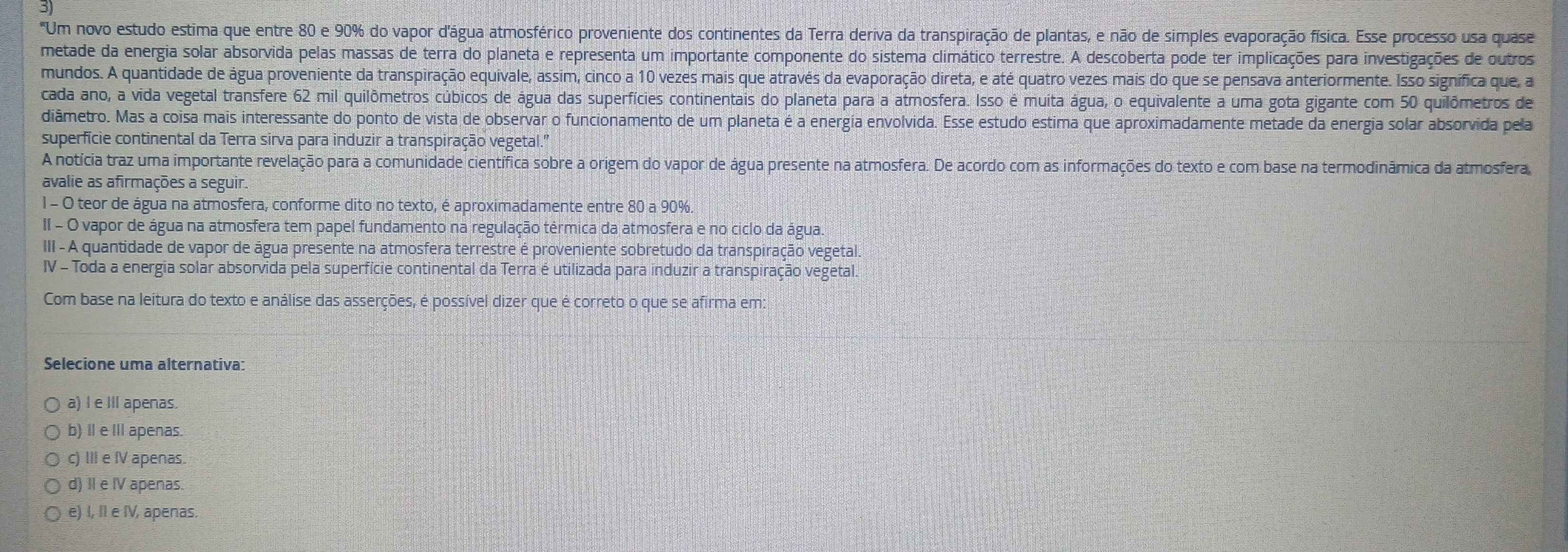 3
"Um novo estudo estima que entre 80 e 90% do vapor d'água atmosférico proveniente dos continentes da Terra deriva da transpiração de plantas, e não de simples evaporação física. Esse processo usa quase
metade da energia solar absorvida pelas massas de terra do planeta e representa um importante componente do sistema climático terrestre. A descoberta pode ter implicações para investigações de outros
mundos. A quantidade de água proveniente da transpiração equivale, assim, cinco a 10 vezes mais que através da evaporação direta, e até quatro vezes mais do que se pensava anteriormente. Isso signífica que, a
cada ano, a vida vegetal transfere 62 mil quilômetros cúbicos de água das superfícies continentais do planeta para a atmosfera. Isso é muita água, o equivalente a uma gota gigante com 50 quilômetros de
diâmetro. Mas a coisa mais interessante do ponto de vista de observar o funcionamento de um planeta é a energia envolvida. Esse estudo estima que aproximadamente metade da energia solar absorvida pela
superficie continental da Terra sirva para induzir a transpiração vegetal.
A notícia traz uma importante revelação para a comunidade científica sobre a origem do vapor de água presente na atmosfera. De acordo com as informações do texto e com base na termodinâmica da atmosfera
avalie as afirmações a seguir.
1 - O teor de água na atmosfera, conforme dito no texto, é aproximadamente entre 80 a 90%.
II - O vapor de água na atmosfera tem papel fundamento na regulação térmica da atmosfera e no ciclo da água.
III - A quantidade de vapor de água presente na atmosfera terrestre é proveniente sobretudo da transpiração vegetal.
IV - Toda a energia solar absorvida pela superfície continental da Terra é utilizada para induzir a transpiração vegetal.
Com base na leitura do texto e análise das asserções, é possível dizer que é correto o que se afirma em:
Selecione uma alternativa:
a) I e Ill apenas.
b) Ⅱ e IlIapenas
c) III e IV apenas.
d) II e IV apenas.
e) I, II e IV, apenas.