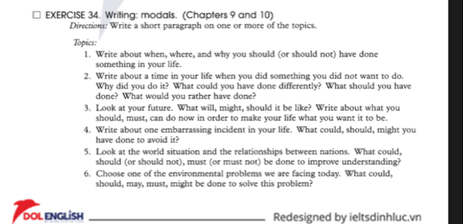 Writing: modals. (Chapters 9 and 10) 
Directions: Write a short paragraph on one or more of the topics. 
Topics: 
1. Write about when, where, and why you should (or should not) have done 
something in your life. 
2. Write about a time in your life when you did something you did not want to do. 
Why did you do it? What could you have done differently? What should you have 
done? What would you rather have done? 
3. Look at your future. What will, might, should it be like? Write about what you 
should, must, can do now in order to make your life what you want it to be. 
4. Write about one embarrassing incident in your life. What could, should, might you 
have done to avoid it? 
5. Look at the world situation and the relationships between nations. What could, 
should (or should not), must (or must not) be done to improve understanding? 
6. Choose one of the environmental problems we are facing today. What could, 
should, may, must, might be done to solve this problem? 
DOL ENGLİSH _Redesigned by ieltsdinhluc.vn