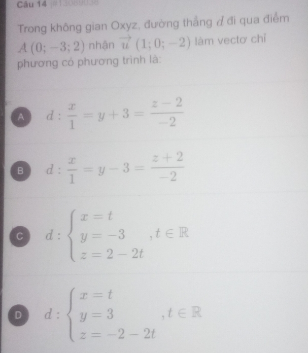 13089038
Trong không gian Oxyz, đường thẳng đ đi qua điểm
A(0;-3;2) nhận vector u(1;0;-2) làm vectơ chỉ
phương có phương trình là:
A d: x/1 =y+3= (z-2)/-2 
B d: x/1 =y-3= (z+2)/-2 
C d:beginarrayl x=t y=-3,t∈ R z=2-2tendarray.
D d:beginarrayl x=t y=3,t∈ R z=-2-2tendarray.