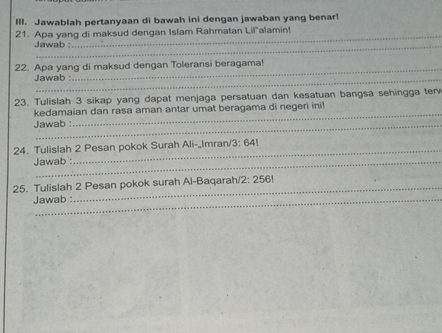 Jawablah pertanyaan di bawah ini dengan jawaban yang benar! 
21. Apa yang di maksud dengan Islam Rahmatan Lil"alamin! 
Jawab : 
_ 
22. Apa yang di maksud dengan Toleransi beragama! 
Jawab : 
23. Tulislah 3 sikap yang dapat menjaga persatuan dan kesatuan bangsa sehingga ter 
_ 
kedamaian dan rasa aman antar umat beragama di negeri ini! 
Jawab : 
24. Tulislah 2 Pesan pokok Surah Ali-„Imran/ 3:64!
Jawab : 
25. Tulislah 2 Pesan pokok surah Al-Baqarah. 2:256
Jawab :